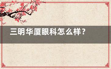 三明华厦眼科怎么样？正规专科|厦门眼科分院|近视白内障技术强|地址新市南路
